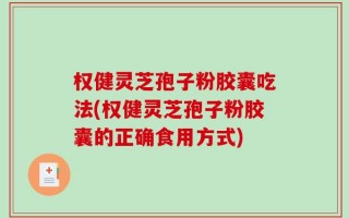 权健灵芝孢子粉胶囊吃法(权健灵芝孢子粉胶囊的正确食用方式)
