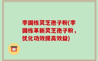 李国栋灵芝孢子粉(李国栋革新灵芝孢子粉，优化功效提高效益)