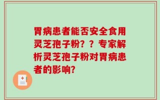 胃病患者能否安全食用灵芝孢子粉？？专家解析灵芝孢子粉对胃病患者的影响？