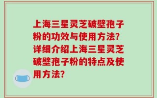上海三星灵芝破壁孢子粉的功效与使用方法？详细介绍上海三星灵芝破壁孢子粉的特点及使用方法？