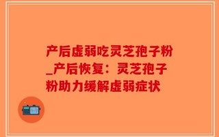 产后虚弱吃灵芝孢子粉_产后恢复：灵芝孢子粉助力缓解虚弱症状