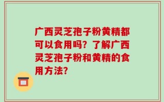广西灵芝孢子粉黄精都可以食用吗？了解广西灵芝孢子粉和黄精的食用方法？