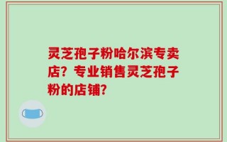 灵芝孢子粉哈尔滨专卖店？专业销售灵芝孢子粉的店铺？