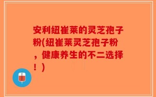 安利纽崔莱的灵芝孢子粉(纽崔莱灵芝孢子粉，健康养生的不二选择！)