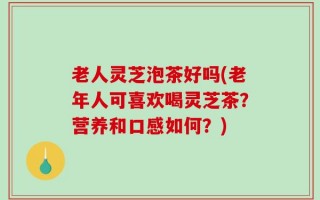 老人灵芝泡茶好吗(老年人可喜欢喝灵芝茶？营养和口感如何？)