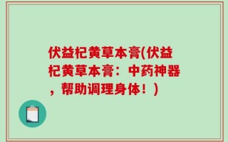 伏益杞黄草本膏(伏益杞黄草本膏：中药神器，帮助调理身体！)