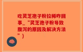 吃灵芝孢子粉拉稀咋回事_“灵芝孢子粉导致腹泻的原因及解决方法”)