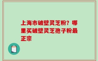 上海市破壁灵芝粉？哪里买破壁灵芝孢子粉最正宗