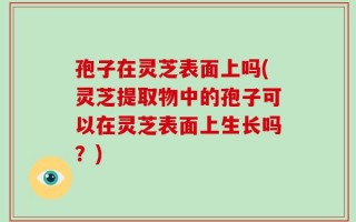 孢子在灵芝表面上吗(灵芝提取物中的孢子可以在灵芝表面上生长吗？)