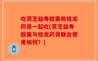 吃灵芝益寿胶囊和桂龙药膏一起吃(灵芝益寿胶囊与桂龙药膏联合使用如何？)
