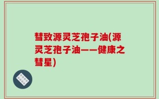 彗致源灵芝孢子油(源灵芝孢子油——健康之彗星)