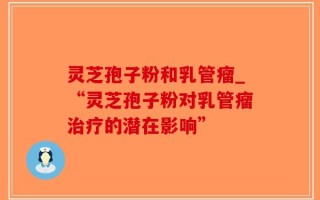 灵芝孢子粉和乳管瘤_“灵芝孢子粉对乳管瘤治疗的潜在影响”
