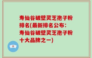 寿仙谷破壁灵芝孢子粉排名(最新排名公布：寿仙谷破壁灵芝孢子粉十大品牌之一)