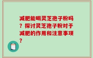 减肥能喝灵芝孢子粉吗？探讨灵芝孢子粉对于减肥的作用和注意事项？