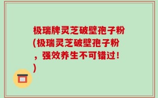极瑞牌灵芝破壁孢子粉(极瑞灵芝破壁孢子粉，强效养生不可错过！)