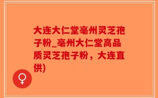 大连大仁堂亳州灵芝孢子粉_亳州大仁堂高品质灵芝孢子粉，大连直供)