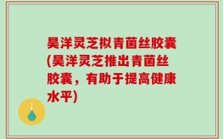 昊洋灵芝拟青菌丝胶囊(昊洋灵芝推出青菌丝胶囊，有助于提高健康水平)