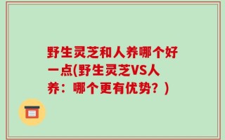 野生灵芝和人养哪个好一点(野生灵芝VS人养：哪个更有优势？)