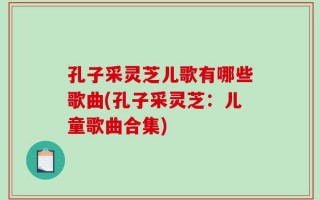 孔子采灵芝儿歌有哪些歌曲(孔子采灵芝：儿童歌曲合集)