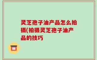 灵芝孢子油产品怎么拍摄(拍摄灵芝孢子油产品的技巧