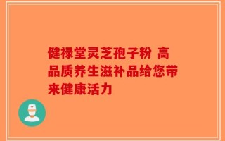 健禄堂灵芝孢子粉 高品质养生滋补品给您带来健康活力