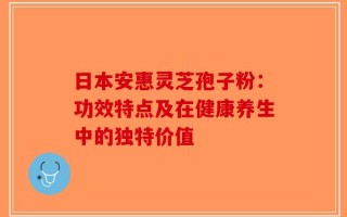 日本安惠灵芝孢子粉：功效特点及在健康养生中的独特价值
