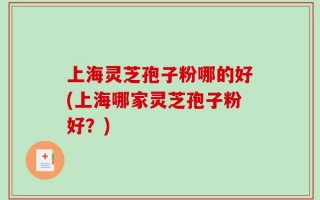 上海灵芝孢子粉哪的好(上海哪家灵芝孢子粉好？)