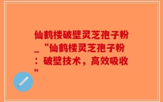 仙鹤楼破壁灵芝孢子粉_“仙鹤楼灵芝孢子粉：破壁技术，高效吸收”