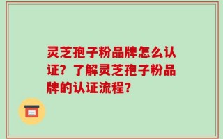 灵芝孢子粉品牌怎么认证？了解灵芝孢子粉品牌的认证流程？