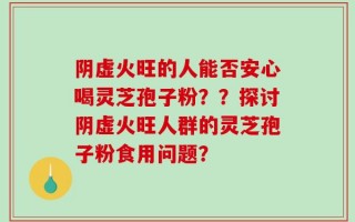 阴虚火旺的人能否安心喝灵芝孢子粉？？探讨阴虚火旺人群的灵芝孢子粉食用问题？
