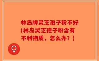 林岛牌灵芝孢子粉不好(林岛灵芝孢子粉含有不利物质，怎么办？)