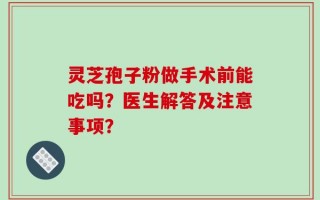 灵芝孢子粉做手术前能吃吗？医生解答及注意事项？