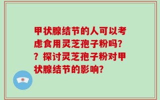 甲状腺结节的人可以考虑食用灵芝孢子粉吗？？探讨灵芝孢子粉对甲状腺结节的影响？