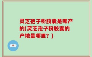 灵芝孢子粉胶囊是哪产的(灵芝孢子粉胶囊的产地是哪里？)