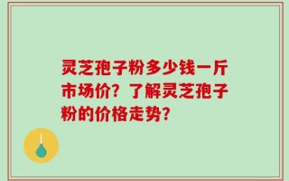 灵芝孢子粉多少钱一斤市场价？了解灵芝孢子粉的价格走势？