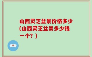 山西灵芝盆景价格多少(山西灵芝盆景多少钱一个？)