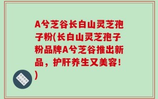A兮芝谷长白山灵芝孢子粉(长白山灵芝孢子粉品牌A兮芝谷推出新品，护肝养生又美容！)