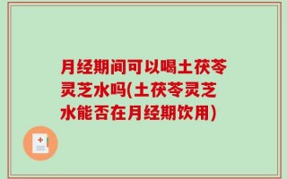 月经期间可以喝土茯苓灵芝水吗(土茯苓灵芝水能否在月经期饮用)