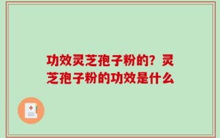 功效灵芝孢子粉的？灵芝孢子粉的功效是什么