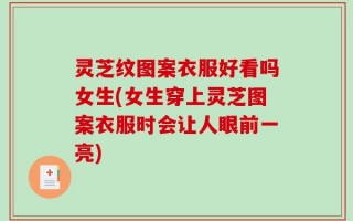 灵芝纹图案衣服好看吗女生(女生穿上灵芝图案衣服时会让人眼前一亮)