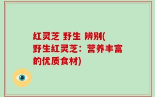 红灵芝 野生 辨别(野生红灵芝：营养丰富的优质食材)