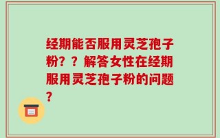 经期能否服用灵芝孢子粉？？解答女性在经期服用灵芝孢子粉的问题？