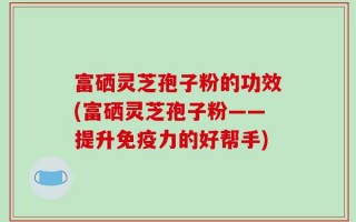 富硒灵芝孢子粉的功效(富硒灵芝孢子粉——提升免疫力的好帮手)