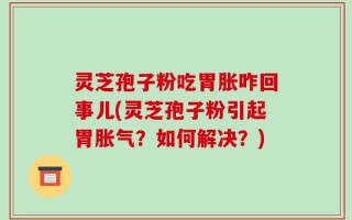 灵芝孢子粉吃胃胀咋回事儿(灵芝孢子粉引起胃胀气？如何解决？)