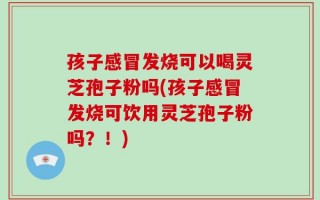 孩子感冒发烧可以喝灵芝孢子粉吗(孩子感冒发烧可饮用灵芝孢子粉吗？！)
