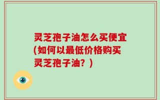 灵芝孢子油怎么买便宜(如何以最低价格购买灵芝孢子油？)