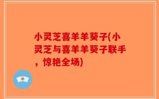 小灵芝喜羊羊葵子(小灵芝与喜羊羊葵子联手，惊艳全场)
