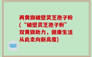 两黄旗破壁灵芝孢子粉(“破壁灵芝孢子粉”双黄旗助力，健康生活从此走向新高度)