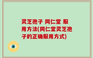 灵芝孢子 同仁堂 服用方法(同仁堂灵芝孢子的正确服用方式)