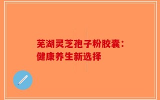 芜湖灵芝孢子粉胶囊：健康养生新选择